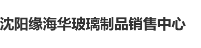 肏在线沈阳缘海华玻璃制品销售中心